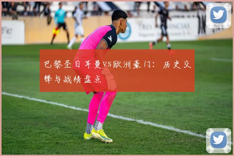 巴黎圣日耳曼vs欧洲豪门:历史交锋与战绩盘点